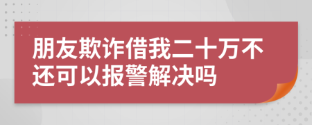 朋友欺诈借我二十万不还可以报警解决吗