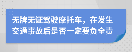 无牌无证驾驶摩托车，在发生交通事故后是否一定要负全责