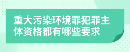 重大污染环境罪犯罪主体资格都有哪些要求