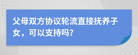 父母双方协议轮流直接抚养子女，可以支持吗？