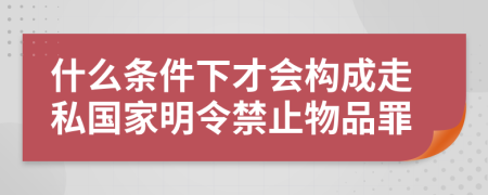 什么条件下才会构成走私国家明令禁止物品罪