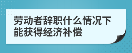 劳动者辞职什么情况下能获得经济补偿