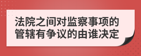 法院之间对监察事项的管辖有争议的由谁决定