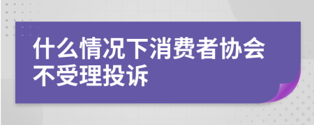 什么情况下消费者协会不受理投诉