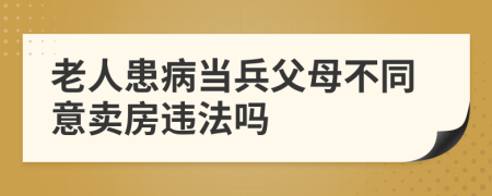 老人患病当兵父母不同意卖房违法吗