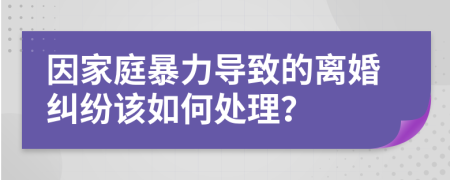 因家庭暴力导致的离婚纠纷该如何处理？