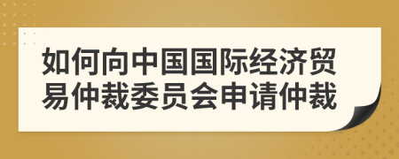 如何向中国国际经济贸易仲裁委员会申请仲裁