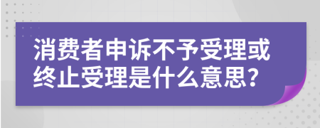 消费者申诉不予受理或终止受理是什么意思？