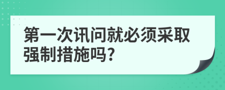 第一次讯问就必须采取强制措施吗?