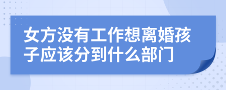 女方没有工作想离婚孩子应该分到什么部门