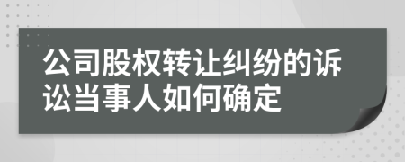 公司股权转让纠纷的诉讼当事人如何确定