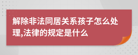 解除非法同居关系孩子怎么处理,法律的规定是什么