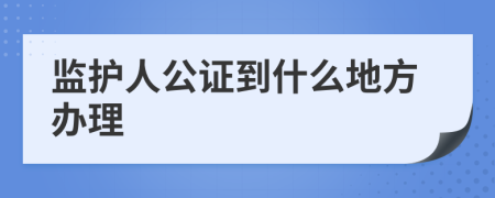 监护人公证到什么地方办理