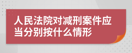 人民法院对减刑案件应当分别按什么情形
