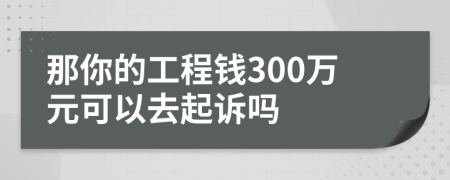 那你的工程钱300万元可以去起诉吗