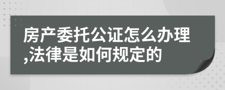 房产委托公证怎么办理,法律是如何规定的