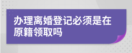 办理离婚登记必须是在原籍领取吗