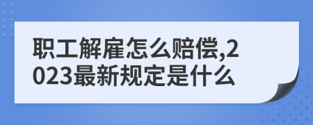 职工解雇怎么赔偿,2023最新规定是什么