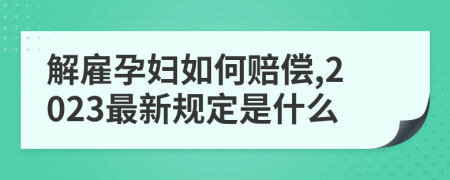 解雇孕妇如何赔偿,2023最新规定是什么