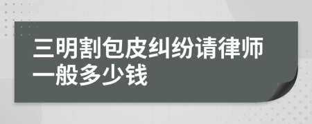 三明割包皮纠纷请律师一般多少钱