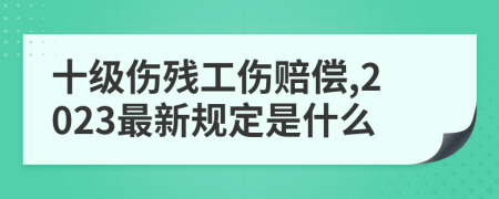 十级伤残工伤赔偿,2023最新规定是什么