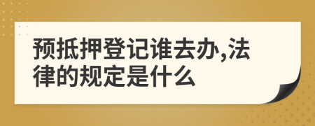 预抵押登记谁去办,法律的规定是什么