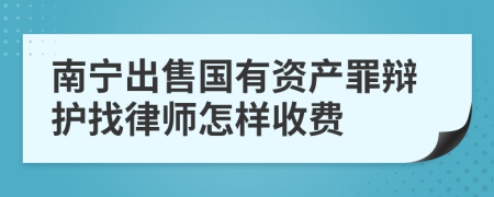 南宁出售国有资产罪辩护找律师怎样收费