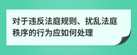 对于违反法庭规则、扰乱法庭秩序的行为应如何处理