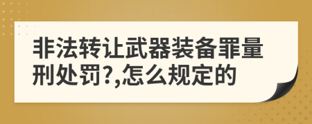 非法转让武器装备罪量刑处罚?,怎么规定的