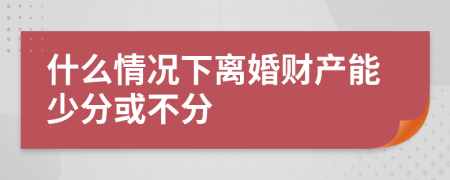 什么情况下离婚财产能少分或不分