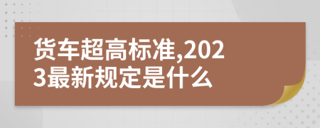 货车超高标准,2023最新规定是什么