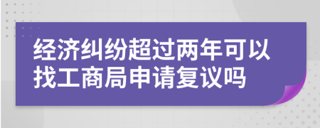 经济纠纷超过两年可以找工商局申请复议吗