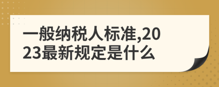 一般纳税人标准,2023最新规定是什么