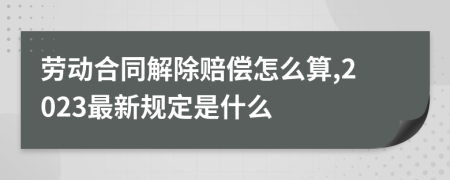 劳动合同解除赔偿怎么算,2023最新规定是什么