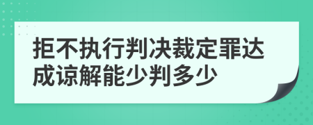 拒不执行判决裁定罪达成谅解能少判多少