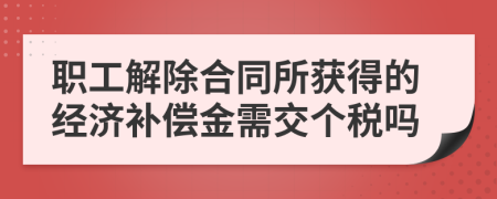 职工解除合同所获得的经济补偿金需交个税吗