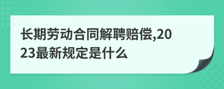 长期劳动合同解聘赔偿,2023最新规定是什么