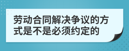 劳动合同解决争议的方式是不是必须约定的