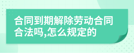 合同到期解除劳动合同合法吗,怎么规定的