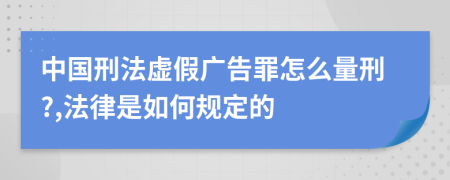 中国刑法虚假广告罪怎么量刑?,法律是如何规定的