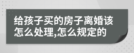 给孩子买的房子离婚该怎么处理,怎么规定的