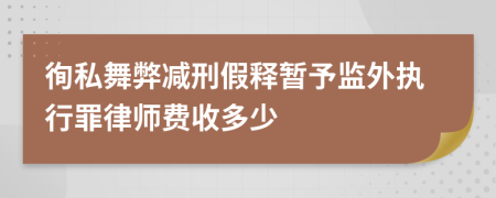 徇私舞弊减刑假释暂予监外执行罪律师费收多少