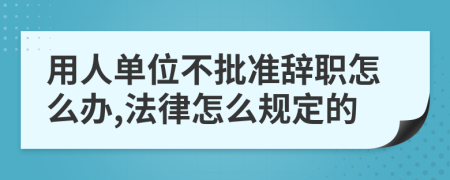 用人单位不批准辞职怎么办,法律怎么规定的