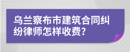 乌兰察布市建筑合同纠纷律师怎样收费？