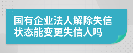 国有企业法人解除失信状态能变更失信人吗