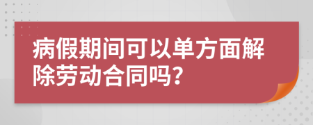 病假期间可以单方面解除劳动合同吗？