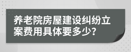 养老院房屋建设纠纷立案费用具体要多少？