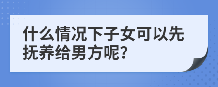 什么情况下子女可以先抚养给男方呢？