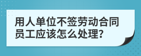 用人单位不签劳动合同员工应该怎么处理？