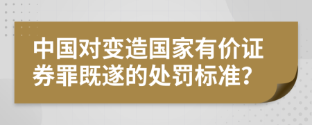 中国对变造国家有价证券罪既遂的处罚标准？